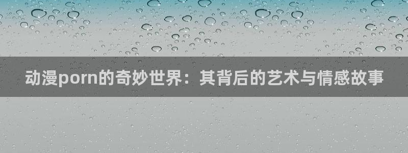 91动漫www在免费看：动漫porn的奇妙世界：其背后的艺术与情感故事
